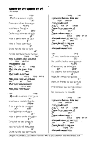 8 
ÊV ET MEUQ UIV ET MEUQ                                                   
Chico Buarque 

Cm7                                             G7(­9)                                                             C7M(9)                Dm7 
_ ocê era a mais bonita
  V                                                                              aial ,aial uias abmas o ejoH                                    
                                                    Cm7                                       G7(9)           Bm7(11) 
Das cabrochas dessa ala                                                          êcov odnarucorP                      
                                                                                      +11 
                                Fm7(11)                                          Bb7( 9  )            F/A  G7             C7M(9) 
Você era a favorita                                                              êv et meuq ,uiv et meuQ                                  
                   Bb7                              Eb7M                         A7                                  Dm7 
Onde eu era o mestre sala                                                        ecehnoc a oãn meuQ                               
                                                    Eb º                                                           G7(13)           E7(13)      E7(­13) 
Hoje a gente nem se fala                                                         rerc árp rev siam edop oãN                                          _
                                         D º                                     Em7                     A7               Dm7 
Mas a festa continua                                                             eceuqse a siamaj meuQ                                
                                                C º                                                        G7(13)  Cm7 
Suas noites são de gala                                                          recehnocer edop oãN                              
                                                              G7
Nosso samba ainda é na rua                                                       Cm7                                                   G7(­9)
                                 C7M(9)                 Dm7                      _ meu samba se marcava
                                                                                   O
aial ,aial uias abmas o ejoH                                                                                                         Cm7
             G7(9)          Bm7(11)                                              Na cadência dos seus passos
êcov odnarucorP                                                                                                              Fm7(11)
     +11 
Bb7( 9  )             F/A  G7                   C7M(9)                           O meu sono se embalava
êv et meuq ,uiv et meuQ                                                                      Bb7                                  Eb7M
A7                                       Dm7                                     No carinho dos seus braços
ecehnoc a oãn meuQ                                                                                                           Eb º
                                  G7(13)           E7(13)      E7(­13)           Hoje de teimoso eu passo
rerc árp rev siam edop oãN                                          _                                                                          D º
Em7                     A7                Dm7                                    Bem em frente ao seu portão
eceuqse a siamaj meuQ                                                                                                                        C º
                           G7(13)     Cm7                                        Prá lembrar que sobra espaço
recehnocer edop oãN                                                                                                           G7
                                                                                 No barraco e no cordão
Cm7                                                        G7(­9)
_ uando o samba começava,
  Q
                                                                                                                   C7M(9)                Dm7 
                                           Cm7
Você era a mais brilhante                                                        aial ,aial uias abmas o ejoH                                    
                                                                                               G7(9)          Bm7(11) 
                                          Fm7(11)
                                                                                 êcov odnarucorP                      
E se a gente se cansava                                                               +11 
                                                                                 Bb7( 9  )            F/A  G7             C7M(9) 
            Bb7                          Eb7M
Você só seguia adiante                                                           êv et meuq ,uiv et meuQ                                  
                                                                                 A7                                       Dm7 
                                                     Eb º
                                                                                                                                  
Hoje a gente anda distante                                                       ecehnoc a oãn meuQ
                                                                                                                   G7(13)           E7(13)      E7(­13) 
                                           D º
                                                                                 rerc árp rev siam edop oãN                                          _
Do calor do seu gingado                                                          Em7                     A7               Dm7 
                                             C º
                                                                                 eceuqse a siamaj meuQ                                
Você só dá chá dançante                                                                                    G7(13)     Cm7 
                                                     G7
                                                                                 recehnocer edop oãN
Onde eu não sou convidado
___________________________________________________________________________________________________________ 
Cifragem por EDUARDO ARAÚJ O. Belo Horizonte – MG, tel. (31) 3213­6107  www.escolaviolao.com  
 