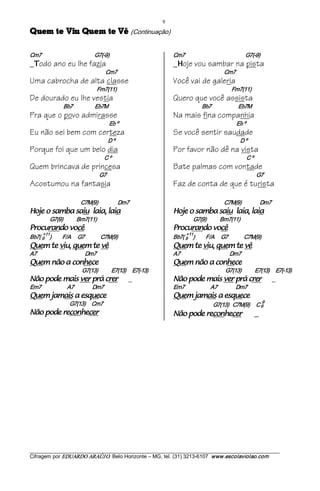 9 
êV et meuQ uiV et meuQ                                              (Continuação) 

Cm7                                           G7(­9)                                 Cm7                                                 G7(­9)
_ odo ano eu lhe fazia
  T                                                                                  _ oje vou sambar na pista
                                                                                       H
                                                    Cm7                                                               Cm7
Uma cabrocha de alta classe                                                          Você vai de galeria
                                            Fm7(11)                                                                          Fm7(11)
De dourado eu lhe vestia                                                             Quero que você assista
                      Bb7                  Eb7M                                                         Bb7                      Eb7M
Pra que o povo admirasse                                                             Na mais fina companhia
                                                        Eb º                                                                   Eb º
Eu não sei bem com certeza                                                           Se você sentir saudade
                                                     D º                                                                         D º
Porque foi que um belo dia                                                           Por favor não dê na vista
                                                    C º                                                                               C º
Quem brincava de princesa                                                            Bate palmas com vontade
                                                G7                                                                                              G7
Acostumou na fantasia                                                                Faz de conta de que é turista

                                 C7M(9)                Dm7                                                            C7M(9)               Dm7 
aial ,aial uias abmas o ejoH                                                         aial ,aial uias abmas o ejoH                                     
             G7(9)           Bm7(11)                                                              G7(9)           Bm7(11) 
êcov odnarucorP                                                                      êcov odnarucorP                      
     +11                                                                                  +11 
Bb7( 9  )            F/A  G7             C7M(9)                                      Bb7( 9  )            F/A  G7             C7M(9) 
êv et meuq ,uiv et meuQ                                                              êv et meuq ,uiv et meuQ                                 
A7                                       Dm7                                         A7                                        Dm7 
ecehnoc a oãn meuQ                                                                   ecehnoc a oãn meuQ                            
                                  G7(13)           E7(13)      E7(­13)                                                 G7(13)           E7(13)  E7(­13) 
rerc árp rev siam edop oãN                                         _                 rerc árp rev siam edop oãN                                          _
Em7                     A7               Dm7                                         Em7                     A7               Dm7 
eceuqse a siamaj meuQ                                                                eceuqse a siamaj meuQ                               
                          G7(13)     Cm7                                                                                                            9 
                                                                                                               G7(13)   C7M(9)  C 6 
recehnocer edop oãN                                                                  recehnocer edop oãN                                        _




___________________________________________________________________________________________________________ 
Cifragem por EDUARDO ARAÚJ O. Belo Horizonte – MG, tel. (31) 3213­6107  www.escolaviolao.com  
 