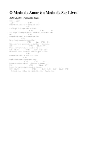 O Medo de Amar é o Medo de Ser Livre
Beto Guedes - Fernando Brant
Intr.: Am7
  Am7                G7M
O medo de amar é o medo de ser
                  F/G
Livre para o que der e vier
                      C7M          F7M       E4
Livre para sempre estar onde o justo estiver
Am7                  G7M
O medo de amar é o medo de ter
            F/G
De a todo momento escolher
                    C7M       Am    F7M   E4
Com acerto e precisão a melhor       direção
F/C                   C7M       Bb/C C7
O sol levantou mais cedo e quis
F/C Fm/C          C7M       D/C F/G Am7
Em nossa casa fechada entrar prá ficar
                  G7M
O medo de amar é não arriscar
              F/G
Esperando que façam por nós
                C7M         F7M        E4
O que é nosso dever: recusar o poder
F/C                   C7M         Bb/C C7
O sol levantou mais cedo e cegou
F/C Fm/C                  C7M        D/C F/G    F/C   Fm/C   C7M
  O medo nos olhos de quem foi ver tanta luz
 