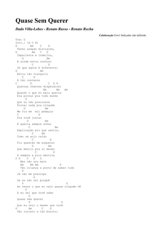 Quase Sem Querer
Dado Villa-Lobos - Renato Russo - Renato Rocha
                                                     Colaboração Erro! Indicador não definido.
Tom: G
Intr.: (G C D)
G              Am        C        D
  Tenho andado distraído,
G                Am      C      D
  Impaciente e indeciso,
     G                          Am
  E ainda estou confuso
                 C                D
  Só que agora é diferente:
G                        Am
  Estou tão tranquilo
     C             D
  E tão contente
C              D                  C D G
  Quantas chances disperdicei
                             Em          Bm     Am
  Quando o que eu mais queria
  Era provar pra todo mundo
         D
  Que eu não precisava
  Provar nada pra ninguém
       G                      Am
  Me fiz em mil pedaços
  C                    D
  Pra você juntar
           G                  Am
  E queria sempre achar
             C                          Am
  Explicação pro que sentia.
                 G         Am
  Como um anjo caído
                 C                  D
  Fiz questão de esquecer
                 G                Am
  Que mentir pra si mesmo
                     C                D
  é sempre a pior mentira
C D        C       D     G
    Mas não sou mais
    Em         Bm Am                        D
    Tão criança a ponto de saber tudo
     F
  Já não me preocupo
                   G
  Se eu não sei porquê
     F                                           G
  ás vezes o que eu vejo quase ninguém vê
         F
  E eu sei que você sabe
             G
  Quase sem querer
             F                                G
  Que eu vejo o mesmo que você
G            Am            C        D
  Tão correto e tão bonito:
 