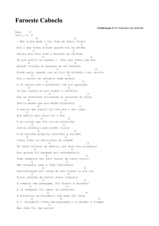 Faroeste Caboclo
                                                              Colaboração Erro! Indicador não definido.
Tom:     D
Intr.: G D
                  G                             D
- Não tinha medo o tal João de Santo Cristo
                          G                         D
Era o que todos diziam quando ele se perdeu
              G                               D
Deixou pra trás todo o marasmo da fazenda
                        G                                     D
Só pra sentir no sangue o ódio que Jesus lhe deu
        G                                       D
Quando criança só pensava em ser bandido
                                G                               D
Ainda mais, quando com um tiro de soldado o pai morreu
            G                             D
Era o terror da cercania onde morava
                          G                           D
E na escola até o professor com ele aprendeu
        G                                 D
Ia pra igreja só pra roubar o dinheiro
                              G                             D
Que as velhinhas colocavam na caixinha do altar
        G                             D
Sentia mesmo que era mesmo diferente
                    G                             D
E sentia que aquilo ali não era o seu lugar
      G                           D
Ele queria sair para ver o mar
                      G                   D
E as coisas que ele via na televisão
            G                       D
Juntou dinheiro para poder viajar
                    G                           D
E de escolha própria, escolheu a solidão
      G                               D
Comia todas as menininhas da cidade
                              G                             D
De tanto brincar de médico, aos doze era professor
                G                           D
Aos quinze foi mandado pro reformatório
                          G                               D
Onde aumentou seu ódio diante de tanto terror
            G                           D
Não entendia como a vida funcionava
                        G                               D
Descriminação por causa da sua classe ou sua cor
            G                             D
Ficou cansado de tentar achar resposta
                        G                               D
E comprou uma passagem, foi direto a Salvador
          G                             D
E lá chegando foi tomar um cafezinho
                            G                             D
E encontrou um boiadeiro com quem foi falar
            G                     D                               G
E o boiadeiro tinha uma passagem e ia perder a viagem
                              D
Mas João foi lhe salvar
 