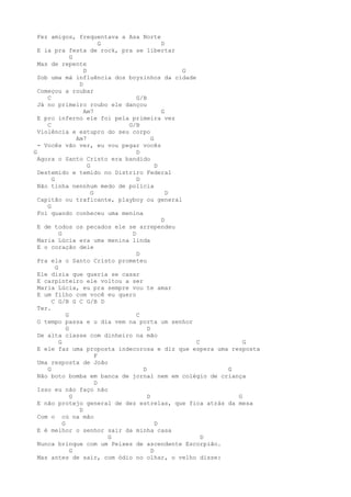 Fez amigos, frequentava a Asa Norte
                              G                D
  E ia pra festa de rock, pra se libertar
                 G
  Mas de repente
                      D                            G
  Sob uma má influência dos boyzinhos da cidade
                    D
  Começou a roubar
     C                               G/B
  Já no primeiro roubo ele dançou
                      Am7                      G
  E pro inferno ele foi pela primeira vez
     C                            G/B
  Violência e estupro do seu corpo
                   Am7                     G
  - Vocês vão ver, eu vou pegar vocês
G                                    D
  Agora o Santo Cristo era bandido
                        G                    D
  Destemido e temido no Distriro Federal
       G                             D
  Não tinha nennhum medo de polícia
                          G                      D
  Capitão ou traficante, playboy ou general
     G
  Foi quando conheceu uma menina
                                               D
  E de todos os pecados ele se arrependeu
           G                       D
  Maria Lúcia era uma menina linda
  E o coração dele
                                     D
  Pra ela o Santo Cristo prometeu
         G
  Ele dizia que queria se casar
  E carpinteiro ele voltou a ser
  Maria Lúcia, eu pra sempre vou te amar
  E um filho com você eu quero
       C G/B G C G/B D
  Ter.
               G                     C
  O tempo passa e u dia vem na porta um senhor
               G                         D
  De alta classe com dinheiro na mão
           G                                         C       G
  E ele faz uma proposta indecorosa e diz que espera uma resposta
                            F
  Uma resposta de João
     G                                 D                 G
  Não boto bomba em banca de jornal nem em colégio de criança
                            D
  Isso eu não faço não
                 G                       D                 G
  E não protejo general de dez estrelas, que fica atrás da mesa
                    D
  Com o cú na mão
             G                               D
  E é melhor o senhor sair da minha casa
                                G                      D
  Nunca brinque com um Peixes de ascendente Escorpião.
                 G                         D
  Mas antes de sair, com ódio no olhar, o velho disse:
 