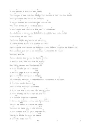 G                             D
- Você perdeu a sua vida meu irmão
       G                               D                     G           D
Você perdeu a sua vida meu irmão. Você perdeu a sua vida meu irmão
             G                               D
Essas palavras vão entrar no coração
                   G                                       D
E eu vou sofrer as consequências como um cão
     G                                   D
Não é que Santo Cristo estava certo
                            G                                  D
E seu futuro era incerto e ele não foi trabalhar
               G                           D                           G
Se embebedou e no meio da bebedeira descobriu que tinha outro
                               D
Trabalhando em seu lugar
                 G                             D
Falou com Pablo que queria um parceiro
                            G                          D
E também tinha dinheiro e queria se armar
             G                             D                       G       D
Pablo trazia contrabando da Bolívia e Snto Cristo revendia em Planaltina
             G                               Ab                      F
Mas acontece que um tal de Jeremias, traficante de renome
                     G
Apareceu pro lá
                                                 Ab
Ficou sabendo dos planos de Santo Cristo
                            F                     G
E decidiu que, com João ele ia acabar
                                             D/F#
Mas Pablo trouxe uma Winchester-22
             Em
E Santo Cristo já sabia atirar
         C                            G/B
E decidiu usar a arma só depois
                 Am7                     D
Que o Jeremias começasse a brigar
               G                               Am                  F
(O Jeremias, maconheiro sem-vergonha, organizou a Rockonha
                               G
E fez todo mundo dançar.)
                                   Ab
Desvirginava mocinhas inocentes
                         F                               G
E dizia que era crente mas não sabia rezar.
                                                    D/F#
E Santo Cristo há muito não ia pra casa
         Em
E a saudade começou a apertar
                       C                              G/B
- Eu vou me embora, eu vou ver Maria Lúcia
                   Am7                         D
Já está em tempo e a gente se casar
   C                                         G/B
Chegando em casa entá;o ele chorou
                           Am7                      G
E pro inferno ele foi pela segunda vez
                 C                         G/B
Com Maria Lúcia Jeremias se casou
     Am7                         D
E um filho nela ele fez.
           G                             Ab                      F             G
 