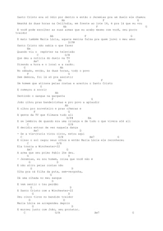 Santo Cristo era só ódio por dentro e então o Jeremias pra um duelo ele chamou
                                Ab                         F               G
 Amanhá às duas horas na Ceilƒndia, em frente ao lote 14, é pra lá que eu vou
                                 Ab                   F                         G
 E você pode escolher as suas armas que eu acabo mesmo com você, seu porco
traidor
                      Ab                      F                        G
 E mato também Maria Lúcia, aquela menina falsa pra quem jurei o meu amor
                                      D/F#
 Santo Cristo não sabia o que fazer
        Em
 Quando viu o repórter na televisão
                  C                G/B
 Que deu a notícia do duelo na TV
                Am7                   D
 Dizendo a hora e o local e a razão.
     G                        Ab
 No sábado, então, às duas horas, todo o povo
        F                             G
 Sem demora, foi lá só pra assistir
                             Ab                          F
 Um homem que atirava pelas costas e acertou o Santo Cristo
                    G
 E começou a sorrir
                          Ab
 Sentindo o sangue na garganta
                        F                          G
 João olhou pras bandeirinhas e pro povo a aplaudir
                                   Ab
 E olhou pro sorveteiro e pras cƒmeras e
                F                     G
 A gente da TV que filmava tudo ali
                                    D/F#        Em
 E se lembrou de quando era uma criança e de tudo o que vivera até ali
        C                             G/B
 E decidiu entrar de vez naquela dança
                Am7                         D
 - Se a via-crucis virou circo, estou aqui
   C                         G/B                 Am7          G
 E nisso o sol cegou seus olhos e então Maria Lúcia ele reconheceu
        C                  G/B
 Ela trazia a Winchester-22
        Am7                         G
 A arma que seu primo Pablo lhe deu.
        G                             D
 - Jeremias, eu sou homem, coisa que você não é
          G                D
 E não atiro pelas costas não
            G                             D
 Olha pra cá filha da puta, sem-vergonha,
                      G
 Dá uma olhada no meu sangue
                        D
 E vem sentir o teu perdão
            G                           D
 E Santo Cristo com a Winchester-22
              G                       D
 Deu cinco tiros no bandido traidor
          G                      D
 Maria Lúcia se arrependeu depois
              G                           D
 E morreu junto com João, seu protetor.
     C                    G/B                        Am7                 G
 