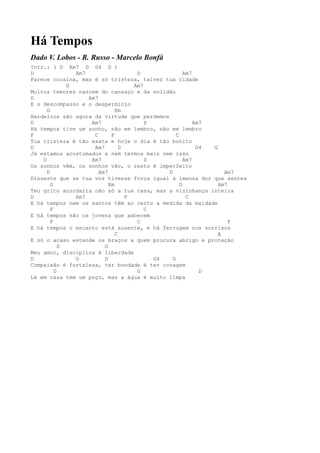 Há Tempos
Dado V. Lobos - R. Russo - Marcelo Bonfá
Intr.: ( D Am7 D G4 G )
D               Am7                   D               Am7
Parece cocaína, mas é só tristeza, talvez tua cidade
              D                      Am7
Muitos temores nascem do cansaço e da solidão
D                   Am7
E o descompasso e o desperdício
      G                        Em
Herdeiros são agora da virtude que perdemos
D                    Am7                 D                Am7
Há tempos tive um sonho, não me lembro, não me lembro
F                     C      F                    C
Tua tristeza é tão exata e hoje o dia é tão bonito
D                     Am7        D                         G4 G
Já estamos acostumados a nem termos mais nem isso
    D                Am7                 D            Am7
Os sonhos vêm, os sonhos vão, o resto é imperfeito
      D                 Am7                   D                   Am7
Disseste que se tua voz tivesse força igual à imensa dor que sentes
        G                   Em                      D           Am7
Teu grito acordaria não só a tua casa, mas a vizinhança inteira
D               Am7                F                   C
E há tempos nem os santos têm ao certo a medida da maldade
        F                                C
E há tempos são os jovens que adoecem
        F                             C                             F
E há tempos o encanto está ausente, e há ferrugem nos sorrisos
                               C                                A
E só o acaso estende os braços a quem procura abrigo e proteção
            D             G
Meu amor, disciplina é liberdade
D               G         D                G4   G
Compaixão é fortaleza, ter bondade é ter coragem
          D                           G                     D
Lá em casa tem um poço, mas a água é muito limpa
 