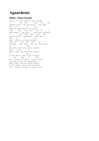 Aguardente
Biafra - Paulo Ciranda
Intr.: C F/G F#7/4 F7M G#/A#
C          C/E F7M            Fm7     C/E     Eb°
Quando você      me encontrar      sem medo
Dm7   G7            C         C/E
Nada do que passou vai ferir
F7M       Fm7     C/E    Eb° Dm7 G7            C
Nem mudar      de novo       tudo que sentimos
C          C/E F7M       Fm7     C/E      Eb°
Quando você      entender,     meu amor
Dm7   G7          C          C/E
Que a força da nossa paixão
F7M Fm7      C/E    Eb° Dm7        G7       C
É maior    que tudo      vai ser tão bonito
F                     Em
Um gosto forte de coisa quente
Dm7      F/G           C
Amor vadio que me deixa doente
F                   Em
E faz sentir que o mal é breve
     Dm       Em       F       F/G
Se o corpo é firme, a alma é leve
Um gosto forte de aguardente
Amor vadio que me deixa doente
E faz sentir que o mal é breve
Se o corpo é firme, a alma é leve
 