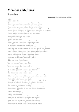 Meninos e Meninas
Renato Russo
                                                                   Colaboração Erro! Indicador não definido.
Tom: D
Intr.: (D G A)
  D                                           G           A
  Quero me encontrar, mas não sei onde estou
          D                                 G             F
  Vem comigo procurar algum lugar mais calmo
  C                 D         C               D               Em        A
  Longe dessa confusão e dessa gente que não se respeita
          G               D         Bm          C             D
  Tenho quase certeza que eu não sou daqui
              A
  Acho que gosto de São Paulo
     C                  D
  Gosto de São João
  A                                     C             D
  Gosto de São Francisco e São Sebastião
         Em                             G       A
  E eu gosto de meninos e meninas
       D                                          G                   A
  Vai ver que é assim mesmo e vai ser assim pra sempre
          D                                             G           F
  Vai ficando complicado e ao mesmo tempo diferente
              C             D                 C     D
  Estou cansado de bater e ninguém abrir
                 Em             A       G       D
  Você me deixou sentindo tanto frio
  Bm                C           D
  Não sei mais o que dizer
A                     C               D
  Te fiz comida, velei teu sono
A                       C               D
  Fui teu amigo, te levei comigo
                Em                                      G A
  E me diz: pra mim o que é que ficou?
  D                               G           A
  Me deixa ver como viver é bom
            D                                           G           F
  Não é a vida como está, e sim as coisas como são
              C               D       C D
  Você não quis tentar me ajudar
         Em A                     G   D                       Bm   C D
  Então, a culpa é de quem? A culpa é de quem?
     A                                C D
  Eu canto em português errado
                 A                        C                      D
  Acho que o imperfeito não participa do passado
                 Em
  Troco as pessoas
                      G A
  Troco os pronomes
     D                              G                   A
  Preciso de oxigênio, preciso ter amigos
     D                                G               F
  Preciso ter dinheiro, preciso de carinho
  C                 D             C                         D
  Acho que te amava, agora acho que te odeio
 