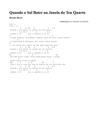 Quando o Sol Bater na Janela do Teu Quarto
Renato Russo
                                                    Colaboração Erro! Indicador não definido.
Tom: D
Intr.: D
              D    G Em     A              G D A
  Quando o sol bater na janela do teu quarto
             D G Em A         G          D A
  Lembra e vê         que o caminho é um só
G                                            A
  Porque esperar se podemos começar tudo de novo, agora mesmo?
         G
  A humanidade é desumana, mas ainda temos chance
A
  O sol nasce pra todos, só não sabe quem não quer
              D    G Em     A              G D A
  Quando o sol bater na janela do teu quarto
             D G Em A                    D
  Lembra e vê         que o caminho é um só
Em                        A                      Em
  Até bem pouco tempo atrás poderiamos mudar o mundo
           A
  Quem roubou nossa coragem?
  Bm     C E          D A           Em         A
  Tudo é dor e toda dor vem do desejo de não sentirmos dor
              D    G Em     A              G D A
  Quando o sol bater na janela do teu quarto
             D G Em A         G          D
  Lembra e vê         que o caminho é um só
 