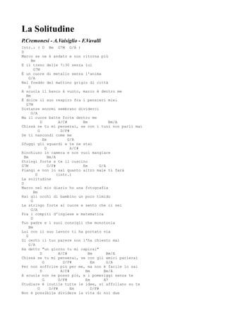 La Solitudine
P.Cremonesi - A.Vaisiglio - F.Vavalli
Intr.: ( D Bm G7M G/A )
D
Marco se ne è andato e non ritorna piú
       Bm
E il treno delle 7:30 senza lui
         G7M
È un cuore di metallo senza l'anima
     G/A
Nel freddo del mattino grigio di città
     D
A scuola il banco à vuoto, marco è dentro me
   Bm
È dolce il suo respiro fra i pensieri miei
   G7M
Distanze enormi sembrano dividerci
       G/A
Ma il cuore batte forte dentro me
              D           A/C#       Bm            Bm/A
Chissà se tu mi penserai, se con i tuoi non parli mai
            G              D/F#
Se ti nascondi come me
                Em             G/A
Sfuggi gli sguardi e te ne stai
                  D             A/C#
Rinchiuso in camera e non vuoi mangiare
  Bm                Bm/A
Stringi forte a te il cuscino
G7M                 D/F#             Em       G/A
Piangi e non lo sai quanto altro male ti farà
          D              (intr.)
La solitudine
D
Marco nel mio diario ho una fotografia
         Bm
Hai gli occhi di bambino un poco timido
       G
La stringo forte al cuore e sento che ci sei
       G/A
Fra i compiti d'inglese e matematica
       D
Tuo padre e i suoi consigli che monotonia
     Bm
Lui con il suo lavoro ti ha portato via
   G
Di certo il tuo parere non l'ha chiesto mai
     G/A
Ha detto "un giorno tu mi capirai"
              D           A/C#          Bm        Bm/A
Chissà se tu mi penserai, se con gli amici parlerai
                G           D/F#         Em       G/A
Per non soffrire più per me, ma non è facile lo sai
              D            A/C#       Bm        Bm/A
A scuola non ne posso più, e i pomeriggi senza te
                G         D/F#        Em        A7
Studiare è inutile tutte le idee, si affollano su te
            G        D/F#       Em       D/F#
Non è possibile dividere la vita di noi due
 