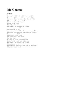 Me Chama
Lobão
Intr.: D D7M D7 G7M Bm A G7M
D        D7M        D7         G7M
Chove lá fora e aqui, faz tanto frio
Bm        A            G7M
Me dá vontade de saber
Aonde está você
Me telefona
Me chama, me chama, me chama
                 Bm
Nem sempre se vê
       A         Bm     A          Bm
Lágrimas no escuro, lágrimas no escuro
A            G7M
Lágrimas, cadê você
Tá tudo cinza sem você
Tá tão vazio
E a noite fica assim porque
Aonde está você, me telefona
Me chama, me chama, me chama
Nem sempre se vê
Mágicas no absurdo, mágicas no absurdo
Mágicas, cadê você
 