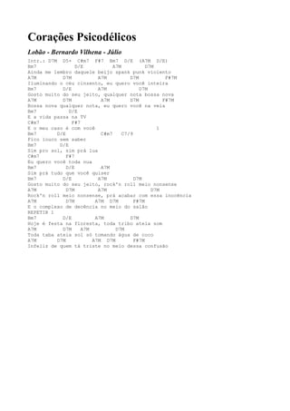 Corações Psicodélicos
Lobão - Bernardo Vilhena - Júlio
Intr.: D7M D5+ C#m7 F#7 Bm7 D/E (A7M D/E)
Bm7               D/E           A7M           D7M
Ainda me lembro daquele beijo spank punk violento
A7M         D7M           A7M          D7M           F#7M
Iluminando o céu cinzento, eu quero você inteira
Bm7         D/E           A7M              D7M
Gosto muito do seu jeito, qualquer nota bossa nova
A7M         D7M            A7M         D7M          F#7M
Bossa nova qualquer nota, eu quero você na veia
Bm7            D/E
E a vida passa na TV
C#m7            F#7
E o meu caso é com você                           1
Bm7       D/E              C#m7     C7/9
Fico louco sem saber
Bm7        D/E
Sim pro sol, sim prá lua
C#m7          F#7
Eu quero você toda nua
Bm7           D/E          A7M
Sim prá tudo que você quiser
Bm7         D/E           A7M            D7M
Gosto muito do seu jeito, rock'n roll meio nonsense
A7M           D7M         A7M                   D7M
Rock'n roll meio nonsense, prá acabar com essa inocência
A7M           D7M        A7M D7M         F#7M
E o complexo de decência no meio do salão
REPETIR 1
Bm7         D/E          A7M           D7M
Hoje é festa na floresta, toda tribo ateia som
A7M         D7M     A7M          D7M
Toda taba ateia sol só tomando água de coco
A7M       D7M           A7M D7M          F#7M
Infeliz de quem tá triste no meio dessa confusão
 