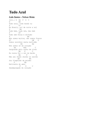 Tudo Azul
Lulu Santos - Nelson Motta
Intr.: G Dm F G C
G         Em
Tudo azul, todo mundo nu
F         D7
No Brasil, sol de norte a sul
G           Em
Tudo bem, tudo zen, meu bem
F         D7
Tudo sem força e direção
F                       Am
Nós somos muitos, não somos fracos
D7                            G#     G
Somos sozinhos nesta multidão
              Em              Am
Nós somos só um coração
     Dm          Fm6             C
Sangrando pelo sonho de viver
          Bb      F           C
Eu nunca fui o rei do baião
          Bb          F            G
Não sei fazer chover no sertão
         Am                Em
Sou flagelado da paixão
     F            Em
Retirante do amor
            F       G         C
Desempregado do coração
 