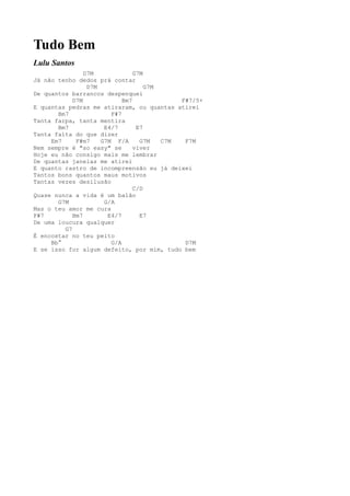 Tudo Bem
Lulu Santos
                D7M             G7M
Já não tenho dedos prá contar
                 D7M                G7M
De quantos barrancos despenquei
            D7M             Bm7             F#7/5+
E quantas pedras me atiraram, ou quantas atirei
       Bm7              F#7
Tanta farpa, tanta mentira
       Bm7            E4/7       E7
Tanta falta do que dizer
     Em7     F#m7    G7M F/A      G7M   C7M  F7M
Nem sempre é "so easy" se       viver
Hoje eu não consigo mais me lembrar
De quantas janelas me atirei
E quanto rastro de incompreensão eu já deixei
Tantos bons quantos maus motivos
Tantas vezes desilusão
                                C/D
Quase nunca a vida é um balão
       G7M            G/A
Mas o teu amor me cura
F#7         Bm7        E4/7       E7
De uma loucura qualquer
         G7
É encostar no teu peito
     Bb°                G/A                  D7M
E se isso for algum defeito, por mim, tudo bem
 