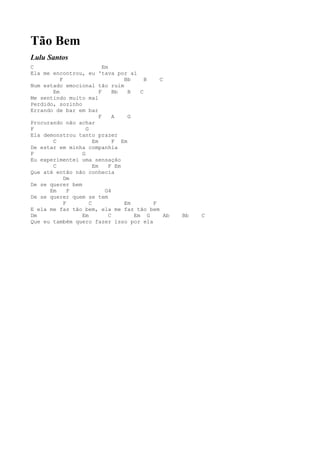 Tão Bem
Lulu Santos
C                           Em
Ela me encontrou, eu 'tava por aí
          F                         Bb      B   C
Num estado emocional tão ruim
       Em                 F      Bb   B   C
Me sentindo muito mal
Perdido, sozinho
Errando de bar em bar
                          F      A    G
Procurando não achar
F                  G
Ela demonstrou tanto prazer
       C               Em        F Em
De estar em minha companhia
F                G
Eu experimentei uma sensação
       C               Em      F Em
Que até então não conhecia
            Dm
De se querer bem
      Em      F              G4
De se querer quem se tem
            F        C              Em        F
E ela me faz tão bem, ela me faz tão bem
Dm               Em            C        Em G      Ab   Bb   C
Que eu também quero fazer isso por ela
 