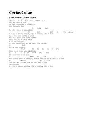 Certas Coisas
Lulu Santos - Nelson Motta
Intr.: ( G7/9 C4/G C/G G5+/9 G )
Não existiria som
Se não houvesse o silêncio
Não haveria luz
                        G    D/F#       Em7
Se não fosse a escuridão
                   A9        Am9               Em7  D  (Introdução)
A vida é mesmo assim, dia e noite, não e sim
Cada voz que canta o amor
Não diz tudo que quer dizer
Tudo que cala fala mais
Alto ao coração
Silenciosamente, eu te falo com paixão
G            A/G
Eu te amo calado
            B4/7        B7   Em     Em     Dm    C G/B
Como quem ouve uma sinfonia
C     D     C D Em      Em7M    Em7       Em6
De silêncio e de luz
C                     F#m7   B7        Em              C
Nós somos medo e desejo, somos feitos de silêncio e som
A9         F#m4/7                B7       G7/9
Tem certas coisas que eu não sei dizer
INTRODUÇÃO
A vida é mesmo assim, dia e noite, não e sim
 
