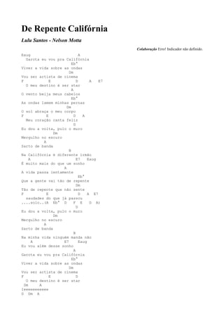De Repente Califórnia
Lulu Santos - Nelson Motta
                                              Colaboração Erro! Indicador não definido.
Eaug                           A
   Garota eu vou pra Califórnia
                         Eb°
Viver a vida sobre as ondas
                       Dm
Vou ser artista de cinema
F              E             D       A   E7
   O meu destino é ser star
                         A
O vento beija meus cabelos
                         Eb°
As ondas lamem minhas pernas
                      Dm
O sol abraça o meu corpo
F            E             D     A
   Meu coração canta feliz
                           D
Eu dou a volta, pulo o muro
                 Dm
Mergulho no escuro
           A
Sarto de banda
                       B
Na Califórnia é diferente irmão
     A                       E7     Eaug
É muito mais do que um sonho
                    A
A vida passa lentamente
                               Eb°
Que a gente vai tão de repente
                             Dm
Tão de repente que não sente
F            E                 D    A E7
   saudades do que já passou
....solo..(A Eb° D         F E       D A)
                             D
Eu dou a volta, pulo o muro
                 Dm
Mergulho no escuro
           A
Sarto de banda
                           B
Na minha vida ninguém manda não
       A            E7         Eaug
Eu vou além desse sonho
                           A
Garota eu vou pra Califórnia
                         Eb°
Viver a vida sobre as ondas
                       Dm
Vou ser artista de cinema
F              E             D
   O meu destino é ser star
  Dm     A
Ieeeeeeeeeee
D Dm A
 