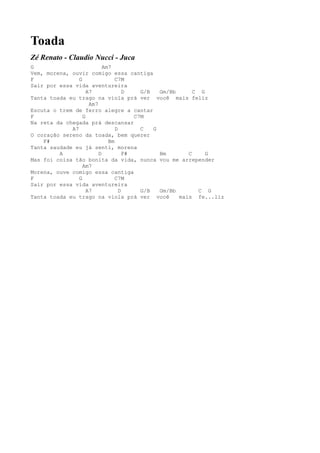Toada
Zé Renato - Claudio Nucci - Juca
G                          Am7
Vem, morena, ouvir comigo essa cantiga
F               G               C7M
Sair por essa vida aventureira
                    A7              D    G/B   Gm/Bb      C G
Tanta toada eu trago na viola prá ver você mais feliz
                     Am7
Escuta o trem de ferro alegre a cantar
F                 G                    C7M
Na reta da chegada prá descansar
             A7                 D        C   G
O coração sereno da toada, bem querer
    F#                       Bm
Tanta saudade eu já senti, morena
         A               D          F#         Bm       C     G
Mas foi coisa tão bonita da vida, nunca vou me arrepender
                  Am7
Morena, ouve comigo essa cantiga
F               G               C7M
Sair por essa vida aventureira
                    A7            D      G/B   Gm/Bb        C G
Tanta toada eu trago na viola prá ver você           mais fe...liz
 