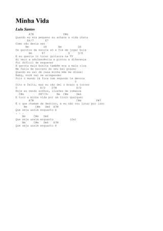 Minha Vida
Lulu Santos
          A7M                      F#m
Quando eu era pequeno eu achava a vida chata
         E4/7          E7
Como não devia ser
       Bm            G6         Bm             G6
Os garotos da escola só a fim de jogar bola
          Bm        E7                 D       D/E
E eu queria ir tocar guitarra na TV
Aí veio a adolescência e pintou a diferença
Foi difícil de esquecer
A garota mais bonita também era a mais rica
Me fazia de escravo do seu bel prazer
Quando eu saí de casa minha mãe me disse:
Baby, você vai se arrepender
Pois o mundo lá fora num segundo te devora
                                            D
Dito e feito, mas eu não dei o braço a torcer
D                  E/D     D7M                E/D
Hoje eu vendo sonhos, ilusões de romance
  C#m             F#7/9-       Bm C#m         Dm6
E toco a minha vida por um troco qualquer
          A7M                                 C#m  F#7
É o que chamam de destino, e eu não vou lutar por isso
      Bm       C#m     Dm6 A7M
Que seja assim enquanto é
. . .
    Bm        C#m    Dm6
Que seja assim enquanto                  (2x)
    Bm        C#m    Dm6    A7M
Que seja assim enquanto é
 