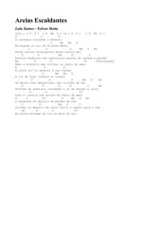 Areias Escaldantes
Lulu Santos - Nelson Motta
Intr.: ( G D ) ( G Em G ) ou ( G D )                             ( G Em G )
G                      C                G
A caravana cruzando o deserto
                                 C        Bm      Em     G
Brilhando ao sol do Oriente Médio
         C                   D                     G       Em     G     Em
Pelas areias escaldantes desse branco mar
    C              D                    Em           D              C
Escuros beduínos são guerreiros mouros de sangue e paixão
Em             D                 C                             D7        (Introdução)
Medo e mistério das trilhas no oásis do amor
G                          C                 G
A noite cai no deserto e nas tendas
                         C           Bm      Em      G
A luz do fogo ilumina os corpos
             C                 D                     G        Em      G    Em
De belas nuas dançarinas, são vulcões de mel
    C                    D              G          D              C        Em
Perfume de aventura inundando o ar de emoção e calor
           D                 C                             D7
Luxo e luxúria nas noites do oásis do amor
G      C                 D7                G         Em    G     Em
A caravana do delírio se perdeu de mim
    C                D                  Em      D          C
Sozinho no deserto me senti feliz e cantei para o céu
    Em           D                 C                    D7
Em plena miragem da luz no meio do dia
 
