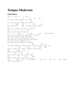 Tempos Modernos
Lulu Santos
Intr.: ( C/G G )           D Am
            C            G           D7       D6 Am
Eu vejo a vida melhor no futuro
        C            G                  D7
Eu vejo isso por cima de um muro
      C     Am/E       Am                   F7M     F/G
De hipocrisia          que insiste em nos rodear
Am          C              G         D7       D6
Eu vejo a vida mais clara e farta
Am        C            G         D7
Repleta de toda satisfação
        C         Am                  F7M        C/G     (Introdução)
Que se tem direito do firmamento ao chão
Eu quero crer no amor numa boa
Que isso valha prá qualquer pessoa
Que realiza a força que tem uma paixão
Eu vejo um novo começo de era
De gente fina elegante e sincera
                                         F7M        (C/G   C)
Com habilidade prá dizer mais sim do que não, não, não
                  F4         F F4              F  Am     Am9
Hoje o tempo voa, amor, escorre pelas mãos
Am             Am9       C/G       C
Mesmo sem se sentir
        C/G          G          F4          F
Que não há tempo que volte, amor
F4                F          Am            Am9
Vamos viver tudo que há prá viver
Am            Am9      C/G      (Introdução)      (C/G    G)   (F4    F)   (Am   Am9)
Vamos nos permitir
 