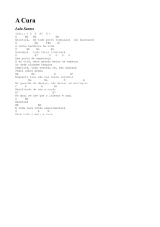 A Cura
Lulu Santos
Intr.: ( D G A7 G )
D     Bb     Bm                    Em
Existirá, em todo porto tremulará (se hasteará)
D              Bm       F#m          A7
A velha bandeira da vida
D       Bb      Bm            Em
Acenderá     todo farol iluminará
D              A7           D      G    D   G
Uma ponta de esperança
E se virá, será quando menos se esperar
Da onde ninguém imagina
Demolirá, toda certeza vã, não sobrará
Pedra sobre pedra
Em          Bm                   D            A7
Enquanto isso não nos custa insistir
         Em            Bm                 D      A
Na questão do desejo, não deixar se extinguir
C     G              A           Bm
Desafiando de vez a noção
E7                             A7
Na qual se crê que o inferno é aqui
D     Bb
Existirá
Bm                Em
E toda raça então experimentará
D                 A       G
Para todo o mal, a cura
 