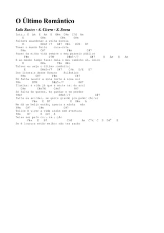 O Último Romântico
Lulu Santos - A. Cícero - S. Sousa
Intr.: E Am E Am E G#m C#m C/G Am
     E               G#m            C#m       G#m
Faltava abandonar a velha escola
     E               D#m5-/7     G#7 C#m       D/E     E7
Tomar o mundo feito            coca-cola
    F#m              C#7                F#m              C#7
Fazer da minha vida sempre o meu passeio público
       F#m                 D7M          D#m5-/7            G#7     E Am    E   Am
E ao mesmo tempo fazer dela o meu caminho só, único
     E               G#m         C#m G#m
Talvez eu seja o último romântico
       E             D#m5-/7     G#7      C#m     D/E     E7
Dos litorais desse Oceano             Atlântico
    F#m         C#7          F#m               C#7
Só falta reunir a zona norte à zona sul
F#m           D7M            D#m5-/7              G#7
Iluminar a vida já que a morte cai do azul
    C#m           C#m7M        C#m7           F#7
Só falta de querer, te ganhar e te perder
F#m7                              D#m5-/7                      G#7
Falta eu acordar, se gente grande prá poder chorar
              F#m     E B7                 E G#m       A
Me dá um beijo então, aperta a minha               mão
F#m      G#7        C#m               C#7
Tolice é viver a vida assim sem aventura
F#m       B7         E G#7 A
Deixa ser pelo co...ra...ção
          F#m     E     B7              C/G         Am C7M C D D#°        E
Se é loucura então melhor não ter razão
 
