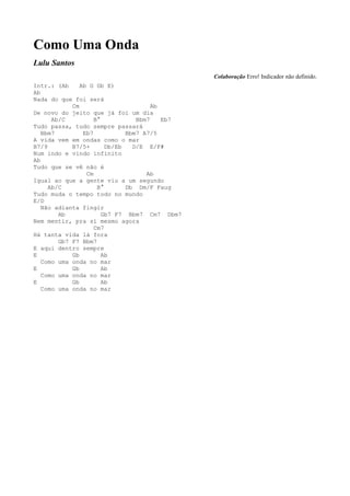 Como Uma Onda
Lulu Santos
                                               Colaboração Erro! Indicador não definido.
Intr.: (Ab     Ab G Gb E)
Ab
Nada do que foi será
            Cm                        Ab
De novo do jeito que já foi um dia
      Ab/C          B°           Bbm7    Eb7
Tudo passa, tudo sempre passará
   Bbm7         Eb7           Bbm7 A7/5
A vida vem em ondas como o mar
B7/9        B7/5+       Db/Eb   D/E E/F#
Num indo e vindo infinito
Ab
Tudo que se vê não é
                 Cm                 Ab
Igual ao que a gente viu a um segundo
     Ab/C            B°       Db Dm/F Faug
Tudo muda o tempo todo no mundo
E/D
   Não adianta fingir
        Ab             Gb7 F7 Bbm7 Cm7 Dbm7
Nem mentir, pra si mesmo agora
                    Cm7
Há tanta vida lá fora
        Gb7 F7 Bbm7
E aqui dentro sempre
E           Gb         Ab
   Como uma onda no mar
E           Gb         Ab
   Como uma onda no mar
E           Gb         Ab
   Como uma onda no mar
 