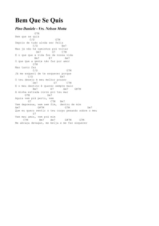 Bem Que Se Quis
Pino Daniele - Vrs. Nelson Motta
              G7M
Bem que se quis
          C/D                G7M
Depois de tudo ainda ser feliz
             C/D                  Em7
Mas já não há caminhos prá voltar
                Dm7       G7      C7M
E o que que a vida fez da nossa vida
              Bm7      E7            Am7
O que que a gente não faz por amor
             G7M
Mas tanto faz
             C/D                      G7M
Já me esqueci de te esquecer porque
         C/D                     Em7
O teu desejo é meu melhor prazer
             Dm7           G7         C7M
E o meu destino é querer sempre mais
             Bm7        E7         Am7    G#7M
A minha estrada corre pro teu mar
      G7M             Dm7
Agora vem prá perto, vem
         G7             C7M      Bm7
Vem depressa, vem sem fim, dentro de mim
Am7              G#7M                G7M         Dm7
Que eu quero sentir o teu corpo pesando sobre o meu
             G7
Vem meu amor, vem prá mim
     C7M          Bm7   Am7          G#7M    G7M
Me abraça devagar, me beija e me faz esquecer
 