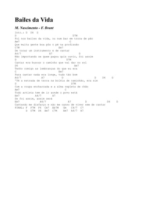 Bailes da Vida
M. Nascimento - F. Brant
Intr.: D D4 D
D                                       D7M
Foi nos bailes da vida, ou num bar em troca de pão
Am7                                  C
Que muita gente boa pôs o pé na profissão
C7M                         Em7
De tocar um instrumento e de cantar
A4/7                  A7                     D
Não importando se quem pagou quis ouvir, foi assim
D                                  D7M
Cantar era buscar o caminho que vai dar no sol
D6                                       Am7
Tenho comigo as lembranças do que eu era
C                           Em7
Para cantar nada era longe, tudo tão bom
A4/7              A7          D                    D    D4    D
'Té a estrada de terra na boléia de caminhão, era sim
D                                      D7M
Com a roupa encharcada e a alma repleta de chão
Am7                              C
Todo artista tem de ir aonde o povo está
Em7          A4/7        A7
Se foi assim, assim será
Em7             A4/7                A7         D           D4     D
Cantando me disfarço e não me canso de viver nem de cantar
FINAL: F F7M F6 Cm7 Eb7M        Gm     C4/7 C7
       D D7M D6 Am7 C7M         Em7 A4/7 A7
 