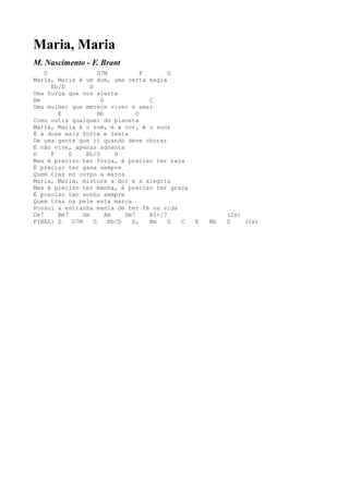 Maria, Maria
M. Nascimento - F. Brant
    D                    D7M            F       G
Maria, Maria é um dom, uma certa magia
      Eb/D           D
Uma força que nos alerta
Bm                        G               C
Uma mulher que merece viver e amar
        E                Bb           D
Como outra qualquer do planeta
Maria, Maria é o som, é a cor, é o suor
É a dose mais forte e lenta
De uma gente que ri quando deve chorar
E não vive, apenas agüenta
D     F     G      Eb/D        D
Mas é preciso ter força, é preciso ter raça
É preciso ter gana sempre
Quem traz no corpo a marca
Maria, Maria, mistura a dor e a alegria
Mas é preciso ter manha, é preciso ter graça
É preciso ter sonho sempre
Quem traz na pele esta marca
Possui a estranha mania de ter fé na vida
Dm7     Bm7       Gm        Am    Dm7     A5+/7                (2x)
FINAL: D      D7M      G     Eb/D   D,    Bm    G C   E   Bb   D    (2x)
 