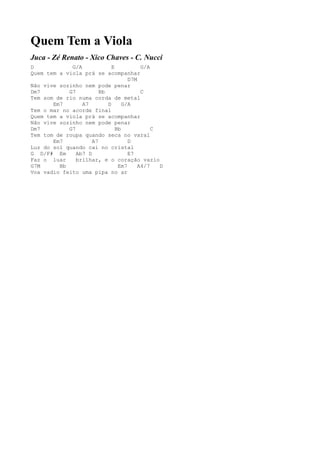 Quem Tem a Viola
Juca - Zé Renato - Xico Chaves - C. Nucci
D            G/A             E           G/A
Quem tem a viola prá se acompanhar
                                    D7M
Não vive sozinho nem pode penar
Dm7         G7          Bb               C
Tem som de rio numa corda de metal
       Em7       A7        D      G/A
Tem o mar no acorde final
Quem tem a viola prá se acompanhar
Não vive sozinho nem pode penar
Dm7         G7                 Bb            C
Tem tom de roupa quando seca no varal
       Em7           A7             D
Luz do sol quando cai no cristal
G D/F# Em      Ab7 D                E7
Faz o luar     brilhar, e o coração vazio
G7M      Bb                     Em7     A4/7   D
Voa vadio feito uma pipa no ar
 