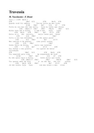 Travessia
M. Nascimento - F. Brant
Intr.: ( A7M Bm/A )
A7M                  D#m7 E/D             A7M         Bm/A      A7M
Quando você foi embora            fez-se noite em meu viver
                     E/G#      F#m7     Bm7       G/A       A7       D7M
Forte eu sou mas não tem jeito,         hoje eu tenho que chorar
            G7M    G#m5-/7 C#m7         F#m7      F#m/E         D#m7      E/D
Minha casa não é minha,         e nem é meu       este       lugar
      A7M    Bm/A      A7M      F#m7      Bm7       E7/9     A7M
Estou só e    não resisto,           muito tenho prá        falar
        A7M          G/A    F#m7                       C#m7
Solto a voz nas estradas,         já não quero parar
       D7M           E/D    F#m7            Bm7          E7/9
Meu caminho é de pedras,          como posso sonhar
       A7M       G/A      F#m7                    C#m7
Sonho feito de brisa,           vento vem terminar
      D7M            D/E    Bm7           E7/9            A7M
Vou fechar o meu pranto,          vou querer me matar
Introdução
A7M                D#m7     E/D             A7M      Bm/A      A7M
Vou seguindo pela vida              me esquecendo de você
        E/G#             F#m7    Bm7            G/A      A7     D7M
Eu não quero mais a morte,             tenho muito que viver
              G7M G#m5-/7 C#m7                F#m7           F#m/E         D#m7   E/D
Vou querer amar de novo              e se não der        não vou         sofrer
       A7M      Bm/A A7M        F#m7              Bm7       E7/9       A7M
Já não sonho, hoje       faço         com meu braço o meu          viver
 
