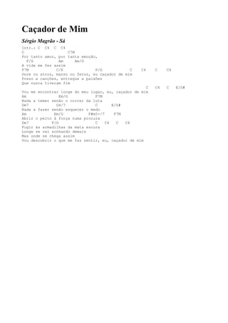 Caçador de Mim
Sérgio Magrão - Sá
Intr.: C C4 C C4
C                   C7M
Por tanto amor, por tanta emoção,
  F/G           Am      Am/G
A vida me fez assim
F7M            C/E              F/G            C    C4    C    C4
Doce ou atroz, manso ou feroz, eu caçador de mim
Preso a canções, entregue a paixões
Que nunca tiveram fim
                                                      C   C4   C    E/G#
Vou me encontrar longe do meu lugar, eu, caçador de mim
Am               Em/G           F7M
Nada a temer senão o correr da luta
Dm7            G4/7             C       E/G#
Nada a fazer senão esquecer o medo
Am            Em/G           F#m5-/7     F7M
Abrir o peito à força numa procura
Dm7          F/G                C    C4   C  C4
Fugir às armadilhas da mata escura
Longe se vai sonhando demais
Mas onde se chega assim
Vou descobrir o que me faz sentir, eu, caçador de mim
 