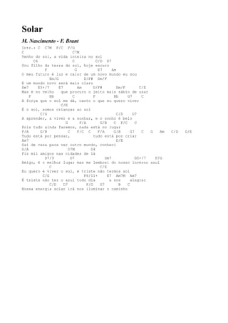 Solar
M. Nascimento - F. Brant
Intr.: C C7M F/C F/G
C                            C7M
Venho do sol, a vida inteira no sol
      C6                     C              C/D D7
Sou filho da terra do sol, hoje escuro
            F                  G             E7      Am
O meu futuro é luz e calor de um novo mundo eu sou
               Em/G                 D/F# Dm/F
E um mundo novo será mais claro
Dm7      E5+/7      E7           Am       D/F#          Dm/F        C/E
Mas é no velho       que procuro o jeito mais sábio de usar
    F          Bb            C            F           Bb     G7      C
A força que o sol me dá, canto o que eu quero viver
                     C/E
É o sol, somos crianças ao sol
          C/G                                           C/D     D7
A aprender, a viver e a sonhar, e o sonho é belo
                        G         F/A         G/B     C F/C       C
Pois tudo ainda faremos, nada está no lugar
F/A       G/B             C      F/C C       F/A      G/B      G7    C  G   Am   C/D   D/E
Tudo está por pensar,                     tudo está por criar
Am7                                                     D/E
Saí de casa para ver outro mundo, conheci
G/A                       D7M           D4
Fiz mil amigos nas cidades de lá
            D7/9            D7                   Dm7              G5+/7   F/G
Amigo, é o melhor lugar mas me lembrei do nosso inverno azul
               C                              C/E
Eu quero é viver o sol, é triste não termos sol
           C/G                      F6/11+        E7 Am7M Am7
É triste não ter o azul todo dia                   a nos       alegrar
               C/D     D7             F/G     G7         B   C
Nossa energia solar irá nos iluminar o caminho
 