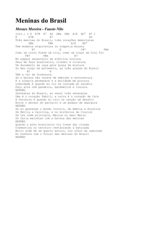 Meninas do Brasil
Moraes Moreira - Fausto Nilo
Intr.: ( E E7M E7 A6 G#m F#m A/E Eb° B7 )
E        E7M          E7                      A6
Três meninas do Brasil, três corações democratas
         G#m         F#m          A/E     Eb°
Tem moderna arquitetura ou simpatia mulata
           B7              E             C#7           F#m
Como um cinco fosse um trio, como um traço um fino fio
       F#7       F#m                B7
No espaço seresteiro da elétrica cultura
Deus me faça brasileiro, criador e criatura
Um documento da raça pela graça da mistura
Do meu corpo em movimento, as três graças do Brasil
        B7            E
Têm a cor da formosura
Se a beleza não carece de ambição e escravatura
E a alegria permanece e a mocidade me procura
Liberdade é quando eu rio na vontade do assobio
Faço arte com pandeiro, matemática e loucura
REFRÃO
Serenatas do Brasil, eu serei três serenatas
Uma é o coração febril, a outra é o coração de lata
A terceira é quando eu crio na canção um desafio
Entre o abraço do parceiro e um pedaço de amargura
REFRÃO
Se eu ganhasse o mundo inteiro, de Amélia a Doralice
De Emília a Carolina, e os mistérios de Clarice
Se teu nome principia, Marina no amor Maria
Só faria melodias com a beleza das meninas
REFRÃO
Quando o povo brasileiro viu Irene dar risada
Clementina no terreiro restaurando a batucada
Muito além de um quarto escuro, nos olhos da namorada
Eu sonhava com o futuro das meninas do Brasil
REFRÃO
 