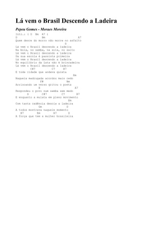 Lá vem o Brasil Descendo a Ladeira
Pepeu Gomes - Moraes Moreira
Intr.: ( D Bm A7 )
D                Bm                       A7
Quem desce do morro não morre no asfalto
                               D
Lá vem o Brasil descendo a ladeira
Na bola, no samba, na sola, no salto
Lá vem o Brasil descendo a ladeira
Da sua escola é passista primeira
Lá vem o Brasil descendo a ladeira
No equilíbrio da lata não é brincadeira
Lá vem o Brasil descendo a ladeira
         C#7          C7     B7
E toda cidade que andava quieta
                                      Em
Naquela madrugada acordou mais cedo
                F#               Bm
Arriscando um verso gritou o poeta
              E                        A7
Respondeu o povo num samba sem medo
       D         C#7        C7           B7
E enquanto a mulata em pleno movimento
                                   Em
Com tanta cadência descia a ladeira
              Gm                 D
A todos mostrava naquele momento
   B7        Em        A7          D
A força que tem a mulher brasileira
 