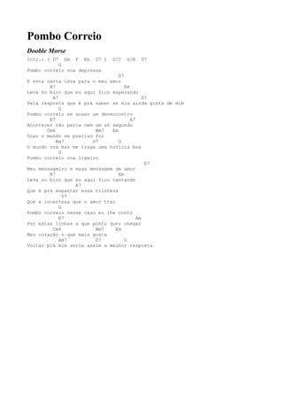 Pombo Correio
Dooble Morse
Intr.: ( D7  Gm F Eb D7 )     D/C   G/B   D7
           G
Pombo correio voa depressa
                                 D7
E esta carta leva para o meu amor
        B7                          Em
Leva no bico que eu aqui fico esperando
         A7                                  D7
Pela resposta que é prá saber se ela ainda gosta de mim
            G
Pombo correio se acaso um desencontro
        E7                             A7
Acontecer não perca nem um só segundo
       Cm6              Bm7   Em
Voar o mundo se preciso for
           Am7         D7        G
O mundo voa mas me traga uma notícia boa
            G
Pombo correio voa ligeiro
                                              D7
Meu mensageiro e essa mensagem de amor
        B7                       Em
Leva no bico que eu aqui fico cantando
                 A7
Que é prá espantar essa tristeza
              D7
Que a incerteza que o amor traz
            G
Pombo correio nesse caso eu lhe conto
            E7                            Am
Por estas linhas a que ponto quer chegar
         Cm6            Bm7     Em
Meu coração o que mais gosta
            Am7         D7          G
Voltar prá mim seria assim a melhor resposta
 