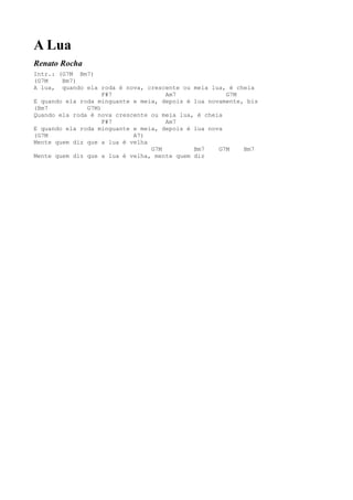A Lua
Renato Rocha
Intr.: (G7M Bm7)
(G7M    Bm7)
A lua, quando ela roda é nova, crescente ou meia lua, é cheia
                    F#7              Am7              G7M
E quando ela roda minguante e meia, depois é lua novamente, bis
(Bm7           G7M)
Quando ela roda é nova crescente ou meia lua, é cheia
                    F#7              Am7
E quando ela roda minguante e meia, depois é lua nova
(G7M                        A7)
Mente quem diz que a lua é velha
                                 G7M         Bm7    G7M    Bm7
Mente quem diz que a lua é velha, mente quem diz
 