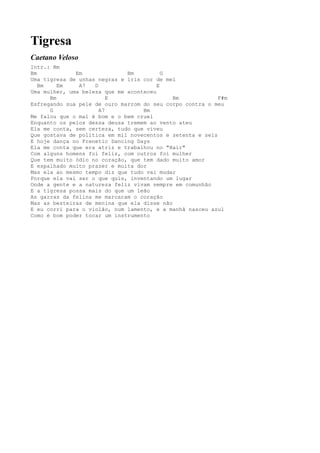 Tigresa
Caetano Veloso
Intr.: Bm
Bm            Em              Bm          G
Uma tigresa de unhas negras e íris cor de mel
   Bm    Em    A7   D                   E
Uma mulher, uma beleza que me aconteceu
      Bm                 E                   Bm            F#m
Esfregando sua pele de ouro marrom do seu corpo contra o meu
      G               A7           Bm
Me falou que o mal é bom e o bem cruel
Enquanto os pelos dessa deusa tremem ao vento ateu
Ela me conta, sem certeza, tudo que viveu
Que gostava de política em mil novecentos e setenta e seis
E hoje dança no Frenetic Dancing Days
Ela me conta que era atriz e trabalhou no "Hair"
Com alguns homens foi feliz, com outros foi mulher
Que tem muito ódio no coração, que tem dado muito amor
E espalhado muito prazer e muita dor
Mas ela ao mesmo tempo diz que tudo vai mudar
Porque ela vai ser o que quis, inventando um lugar
Onde a gente e a natureza feliz vivam sempre em comunhão
E a tigresa possa mais do que um leão
As garras da felina me marcaram o coração
Mas as besteiras de menina que ela disse não
E eu corri para o violão, num lamento, e a manhã nasceu azul
Como é bom poder tocar um instrumento
 