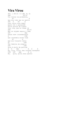 Vira Virou
Obs. : D5-/6 = D (Ab, B, G)
Gbm                  D5-/6
Vou voltar na primavera,
      E7                      A
Que era tudo que eu queria
C#7    D     E7        A
Levo terra nova daqui
Quero ver o passaredo
Pelos portos de Lisboa
Voa, voa, que eu chego já
Gbm                        D5-/6
Mas se alguém segura o leme
C#7                    Gbm
Dessa nave incandescente
F                      D7M
Que incendeia minha vida
      E7           A
Que era viajante lenta
A7                    D7M
Tão faminta da alegria
C#7                   D7M
Hoje é porto de partida
A   E      Gbm              B    D E
Ah, vira, virou, meu coração navegador
D7M    C#7     Gbm          E A
Ah,    gira, girou essa galera
 