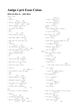 Amigo é prá Essas Coisas
Sílvio da Silva Jr. - Aldir Blanc
Intr.: Dm7
  Dm7                                                    Bb7/11+
- Salve !                                    - Como é que vai ?
            A5+/7     Dm7                                Bb7/11+
- Amigo, há quanto tempo !                   - Um ano ou mais...
           A5+/7     Am7      Am6                      Am5-/7
- Posso sentar um pouco ?                   - Faça o favor
         D7/9+ Gm7                           Am5-/7        D7
- A vida é um dilema                         - Nem sempre vale a pena...
  Gm7                                                    Bb/C
- Pô...                                      - O que é que há ?
            C9-    F7M                                        Dm7
- Rosa acabou comigo                       - Meu Deus, por quê ?
                         B°                         Bb7/11+
- Nem Deus sabe o motivo                    - Deus é bom
                          A7                                               Dm7
- Mas não foi bom prá mim                    - Todo amor um dia chega ao fim
  Dm7                                                      Bb7/11+
- Triste                                      - É sempre assim
         A5+/7     Dm7                                         Bb7/11+
- Eu desejava um trago                       - Garçom, mais dois
                 A5+/7      Am7   Am6                   Am5-/7
- Não sei quando eu lhe pago                  - Se vê depois
          D7/9+    Gm7                  Am5-/7          D7
- Estou desempregado                        - Você está mais velho
  Gm7                                              Bb/C
- É                                          - Vida ruim
             C9-      F7M                                  Dm7
- Você está bem disposto                     - Também sofri
                      B°                            Bb7/11+
- Mas não se vê no rosto                      - Pode ser...
                  A7                                                   D7M
- Você foi mais feliz                           - Dei mais sorte com a Beatriz
                                         B7
- Pois é                                      - É o quê ?
                     E9    F#m5-/7                    B7
- Prá frente é que se anda                     - Você se lembra dela ?
  Em7                                                    C#m5-/7
- Não                                       - Lhe apresentei
           F#7    Bm7
- Minha memória é fogo !                     - E o l'argent ?
                    Em7                              F°
- Defendo algum no jogo                      - E amanhã ?
                  F#m7                                  F#m-5/7
- Que bom se eu morresse !                   - Prá quê, rapaz ?
      B7        Em7                                A6/7
- Talvez Rosa sofresse                       - Vá atrás !
                        D9     A7
Dm7
- Na morte a gente esquece                  - Mas no amor a gente fica em paz
                                                        Bb7/11+
- Adeus                                    - Toma mais um
       A5+/7    Dm7                                    Bb7/11+
- Já amolei bastante                        - De jeito algum !
          A5+/7     Am7  Am6                               Am5-/7
- Muito obrigado, amigo                      - Não tem de quê
          D7/9-      Gm7  Am5-/7                          D7      Gm7
 