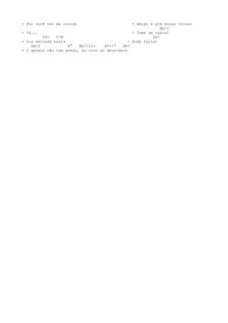 - Por você ter me ouvido                         - Amigo é prá essas coisas
                                                              Bb/C
- Tá...                                          - Tome um cabral
         C9-   F7M                                        Dm7
- Sua amizade basta                            - Pode faltar
    Dm/C            B°   Bb7/11+    A5+/7   Dm7
- O apreço não tem preço, eu vivo ao deus-dará
 