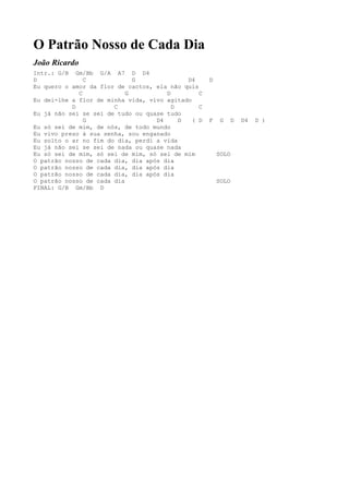 O Patrão Nosso de Cada Dia
João Ricardo
Intr.: G/B Gm/Bb G/A A7 D D4
D              C             G              D4      D
Eu quero o amor da flor de cactos, ela não quis
             C             G          D         C
Eu dei-lhe a flor de minha vida, vivo agitado
           D           C                D       C
Eu já não sei se sei de tudo ou quase tudo
               G                   D4     D   ( D   F    G   D   D4   D )
Eu só sei de mim, de nós, de todo mundo
Eu vivo preso à sua senha, sou enganado
Eu solto o ar no fim do dia, perdi a vida
Eu já não sei se sei de nada ou quase nada
Eu só sei de mim, só sei de mim, só sei de mim          SOLO
O patrão nosso de cada dia, dia após dia
O patrão nosso de cada dia, dia após dia
O patrão nosso de cada dia, dia após dia
O patrão nosso de cada dia                              SOLO
FINAL: G/B Gm/Bb D
 