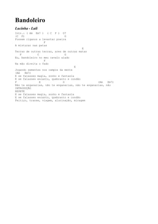 Bandoleiro
Lucinha - Luli
Intr.: ( Am Em7 ) ( C F ) G7
(C F)                          G
Fossem ciganos a levantar poeira
                  F
A misturar nas patas
                                          E
Terras de outras terras, ares de outras matas
    F         C                 G
Eu, bandoleiro no meu cavalo alado
                  F
Na mão direita o fado
                                      E
Jogando sementes nos campos da mente
(Am    Em7)
E se falasses magia, sonho e fantasia
E se falasses encanto, quebranto e condão
F               E             D                     (Am   Em7)
Não te enganarias, não te enganarias, não te enganarias, não
INTRODUÇÃO
REPETE
E se falasses magia, sonho e fantasia
E se falasses encanto, quebranto e condão
Feitiço, transe, viagem, alucinação, miragem
 