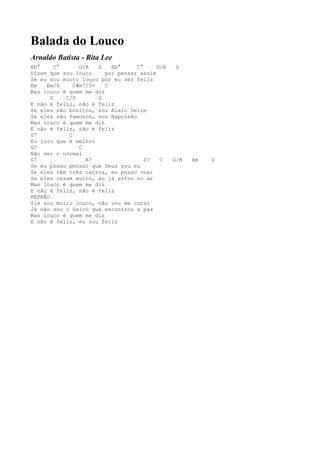 Balada do Louco
Arnaldo Batista - Rita Lee
Eb°      C°      G/B   G   Eb°     C°     G/B    G
Dizem que sou louco      por pensar assim
Se eu sou muito louco por eu ser feliz
Em   Em/D      C#m7/5-   C
Mas louco é quem me diz
       G    C/D        G
E não é feliz, não é feliz
Se eles são bonitos, sou Alain Delon
Se eles são famosos, sou Napoleão
Mas louco é quem me diz
E não é feliz, não é feliz
G7           C
Eu juro que é melhor
G7               C
Não ser o normal
G7                 A7                 D7   C    G/B   Am   G
Se eu posso pensar que Deus sou eu
Se eles têm três carros, eu posso voar
Se eles rezam muito, eu já estou no ar
Mas louco é quem me diz
E não é feliz, não é feliz
REFRÃO
Sim sou muito louco, não vou me curar
Já não sou o único que encontrou a paz
Mas louco é quem me diz
E não é feliz, eu sou feliz
 