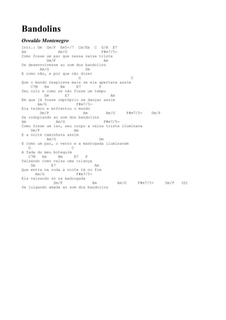 Bandolins
Oswaldo Montenegro
Intr.: Gm Gm/F Em5-/7 Cm/Eb C G/B E7
Am                  Am/G                    F#m7/5-
Como fosse um par que nessa valsa triste
              Dm/F                           Am
Se desenvolvesse ao som dos bandolins
          Am/G                     Dm
E como não, e por que não dizer
                                G                          C
Que o mundo respirava mais se ela apertava assim
     C7M     Em      Bm       E7          F
Seu colo e como se não fosse um tempo
             Dm         E7                      Am
Em que já fosse impróprio se dançar assim
         Am/G                 F#m7/5-
Ela teimou e enfrentou o mundo
          Dm/F                    Am          Am/G       F#m7/5-    Dm/F
Se rodopiando ao som dos bandolins
Am                 Am/G                      F#m7/5-
Como fosse um lar, seu corpo a valsa triste iluminava
     Dm/F                    Am
E a noite caminhava assim
              Am/G                        Dm
E como um par, o vento e a madrugada iluminavam
   G                       C
A fada do meu botequim
   C7M     Em       Bm       E7    F
Valsando como valsa uma criança
     Dm         E7                     Am
Que entra na roda a noite tá no fim
        Am/G                  F#m7/5-
Ela valsando só na madrugada
                 Dm/F                 Am            Am/G      F#m7/5-      Dm/F   (D)
Se julgando amada ao som dos bandolins
 