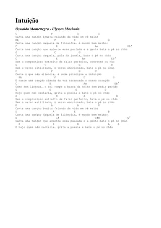 Intuição
Oswaldo Montenegro - Ulysses Machado
C                      F                G           C
Canta uma canção bonita falando da vida em ré maior
Bb                         F        C                     G
Canta uma canção daquela de filosofia, é mundo bem melhor
C                            E                   Am                   Eb°
Canta uma canção que agüente essa paulada e a gente bate o pé no chão
G                          C              G
Canta uma canção daquela, pula da janela, bate o pé no chão
C                            E              Am              Eb°
Sem o compromisso estreito de falar perfeito, coerente ou não
G                 C                       G                 C
Sem o verso estilizado, o verso emocionado, bate o pé no chão
C                      F                  G      C
Canta o que não silencia, é onde principia a intuição
   Bb                      F                 C                G
E nasce uma canção rimada da voz arrancada o nosso coração
C                    E                       Am                 Eb°
Como sem licença, o sol rompe a barra da noite sem pedir perdão
G                    C                G                C
Hoje quem não cantaria, grita a poesia e bate o pé no chão
A                            D               A                   D
Sem o compromisso estreito de falar perfeito, bate o pé no chão
Sem o verso estilizado, o verso emocionado, bate o pé no chão
E                      A                B           E
Canta uma canção bonita falando da vida em ré maior
D                        A          E                     B
Canta uma canção daquela de filosofia, é mundo bem melhor
E                            G#                  C#m                  G°
Canta uma canção que agüente essa paulada e a gente bate o pé no chão
   B                     E              B                 A        E
E hoje quem não cantaria, grita a poesia e bate o pé no chão
 