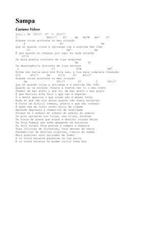 Sampa
Caetano Veloso
Intr.: Dm G5+/7 G7 C G5+/7
C                  Bm5-/7      E7      Am    Am7M  Am7    C7
Alguma coisa acontece no meu coração
     F                      A7                         Dm
Que só quando cruza a Ipiranga com a avenida São João
        G7                        G#°              Am
É que quando eu cheguei por aqui eu nada entendi
    D7/9
Da dura poesia concreta de tuas esquinas
                                       Dm       G7
Da deselegância discreta de tuas meninas
  C                   C7                 F7M               F#°
Ainda não havia para mim Rita Lee, a tua mais completa tradução
C/G        A5+/7   Dm      G7/6       E7     A5+/7
Alguma coisa acontece no meu coração
     Dm                   G5+/7           G7        C      G5+/7
Que só quando cruza a Ipiranga e a avenida São João
Quando eu te encarei frente a frente não vi o meu rosto
Chamei de mau gosto o que vi, de mau gosto o mau gosto
É que Narciso acha feio o que não é espelho
E a mente apavora o que ainda não é mesmo velho
Nada do que não era antes quando não somos mutantes
E foste um difícil começo, afasta o que não conheço
E quem vem de outro sonho feliz de cidade
Aprende depressa a chamar-te de realidade
Porque és o avesso do avesso do avesso do avesso
Do povo oprimido nas filas, nas vilas, favelas
Da força da grana que ergue e destrói coisas belas
Da feia fumaça que sobe apagando as estrelas
Eu vejo surgir teus poetas e campos e espaços
Tuas oficinas de florestas, teus deuses da chuva
Panaméricas de áfricas utópicas, túmulo do samba
Mais possível novo quilombo de Zumbi
E os novos baianos passeiam na tua garoa
E os novos baianos te podem curtir numa boa
 