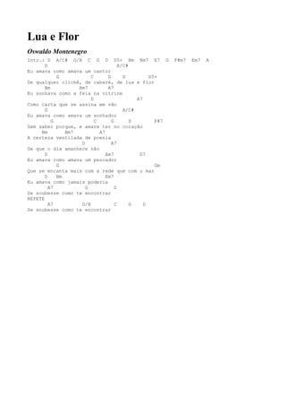 Lua e Flor
Oswaldo Montenegro
Intr.: D A/C# G/B C G D D5+ Bm Bm7 E7 G                   F#m7   Em7   A
       D                              A/C#
Eu amava como amava um cantor
            G           C       G       D         D5+
De qualquer clichê, de cabaré, de lua e flor
       Bm          Bm7          A7
Eu sonhava como a feia na vitrine
                        D                    A7
Como carta que se assina em vão
       D                                A/C#
Eu amava como amava um sonhador
          G               C       G        D        F#7
Sem saber porque, e amava ter no coração
     Bm        Bm7          A7
A certeza ventilada de poesia
                    D             A7
De que o dia amanhece não
       D                       Am7            D7
Eu amava como amava um pescador
            G                                       Gm
Que se encanta mais com a rede que com o mar
       D    Bm                 Em7
Eu amava como jamais poderia
         A7           G             D
Se soubesse como te encontrar
REPETE
         A7         G/B             C      G    D
Se soubesse como te encontrar
 