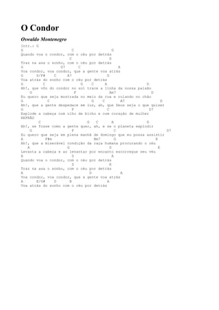O Condor
Oswaldo Montenegro
Intr.: G
G                         C                         G
Quando voa o condor, com o céu por detrás
                        C                         D
Traz na asa o sonho, com o céu por detrás
G                  G7         C                         A
Voa condor, voa condor, que a gente voa atrás
G      D/F#      C    A7                        G
Voa atrás do sonho com o céu por detrás
G          C                    G     C       A              D
Ah!, que vôo do condor no sol trace a linha da nossa paixão
     G                      F                     Am7           D
Eu quero que seja mostrada no meio da rua e rolando no chão
G             C                       G     C             A7          D
Ah!, que a gente despedace em luz, ah, que Deus seja o que quiser
G                         F                     C              D7
Explode a cabeça com olho de bicho e com coração de mulher
REFRÃO
         C                        G      C          A        D
Ah!, se fosse como a gente quer, ah, e se o planeta explodir
     G                    F                           C                 D7
Eu quero que seja em plena manhã de domingo que eu possa assistir
A            F#m                        Bm7           G           E
Ah!, que a miserável condição da raça humana procurando o céu
   A                  G                           D                 E
Levanta a cabeça e ao levantar por encanto escorregue seu véu
A                         D                         A
Quando voa o condor, com o céu por detrás
                          D                       E
Traz na asa o sonho, com o céu por detrás
A                                   D                     A
Voa condor, voa condor, que a gente voa atrás
A      E/G#      D      B                       A
Voa atrás do sonho com o céu por detrás
 